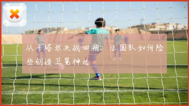 从卡塔尔决战回溯：法国队如何险些创造卫冕神话