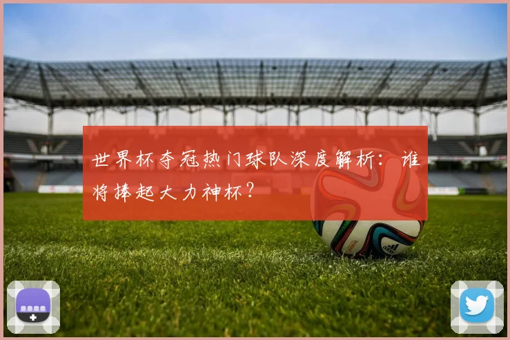 世界杯夺冠热门球队深度解析：谁将捧起大力神杯？
