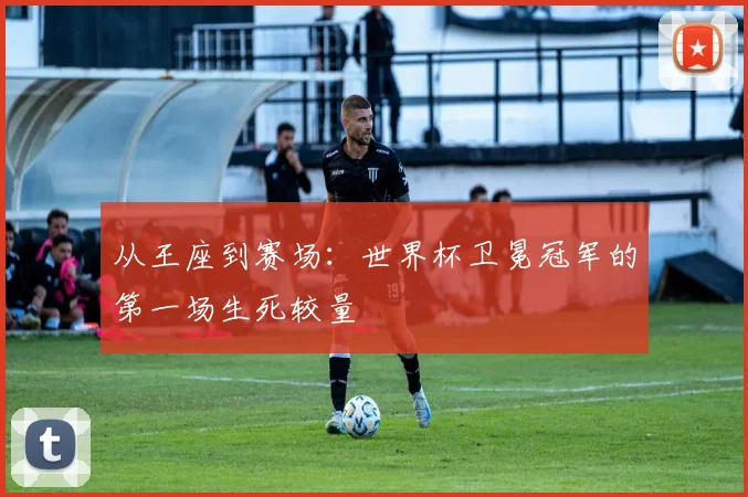 从王座到赛场：世界杯卫冕冠军的第一场生死较量