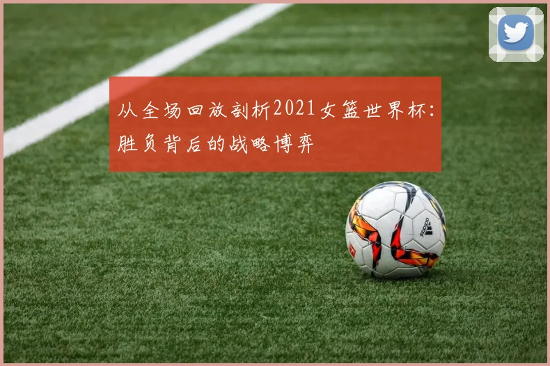 从全场回放剖析2021女篮世界杯：胜负背后的战略博弈