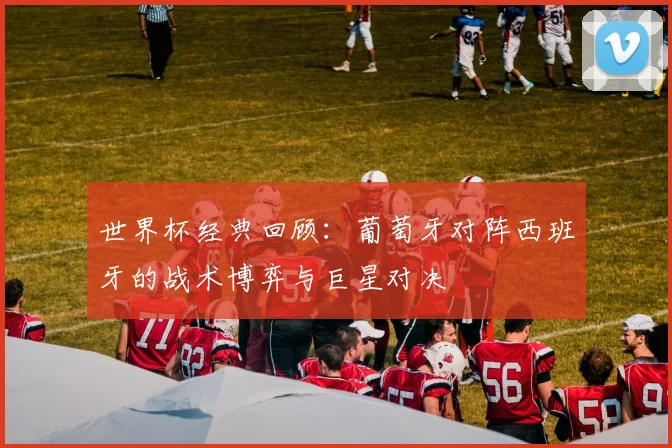 世界杯经典回顾：葡萄牙对阵西班牙的战术博弈与巨星对决