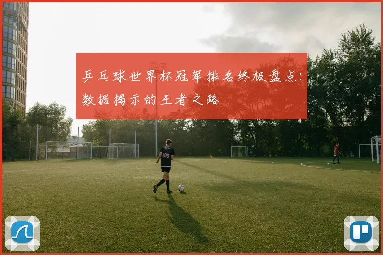 乒乓球世界杯冠军排名终极盘点：数据揭示的王者之路