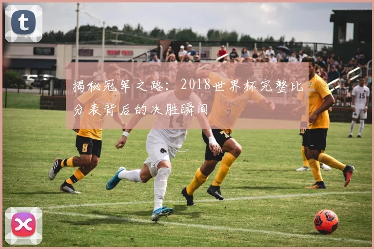 揭秘冠军之路：2018世界杯完整比分表背后的决胜瞬间